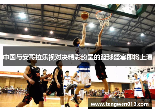 中国与安哥拉乐视对决精彩纷呈的篮球盛宴即将上演